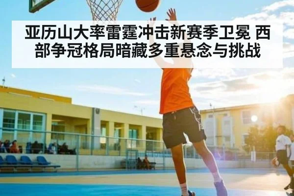 亚历山大率雷霆冲击新赛季卫冕 西部争冠格局暗藏多重悬念与挑战
