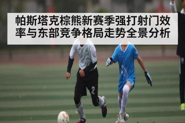 帕斯塔克棕熊新赛季强打射门效率与东部竞争格局走势全景分析